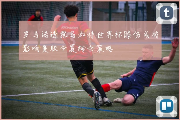 罗马诺透露乌加特世界杯膝伤或将影响曼联今夏转会策略