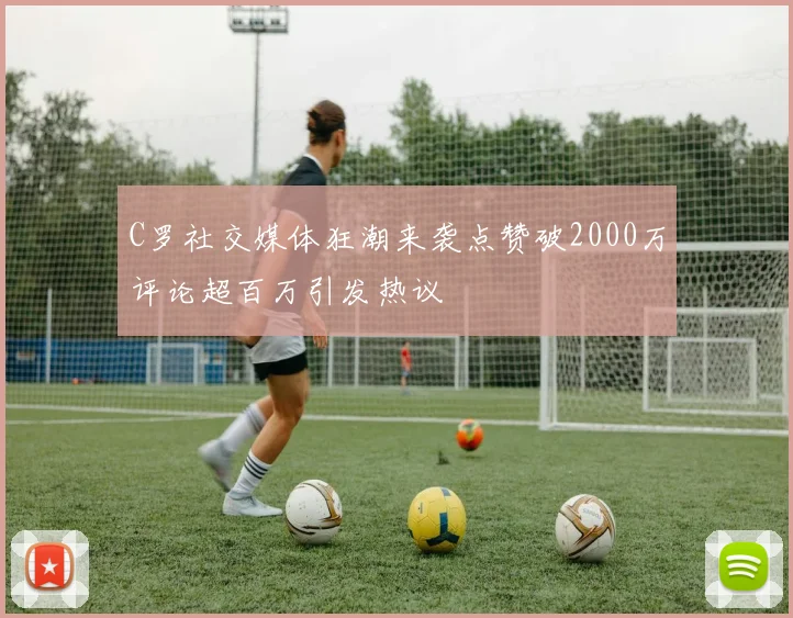 C罗社交媒体狂潮来袭点赞破2000万评论超百万引发热议