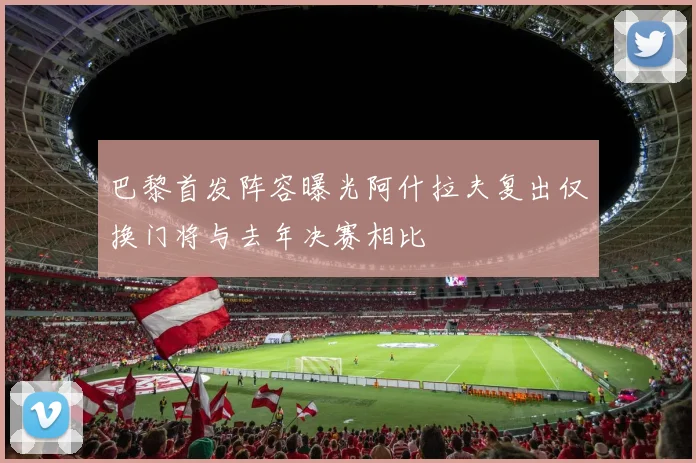 巴黎首发阵容曝光阿什拉夫复出仅换门将与去年决赛相比