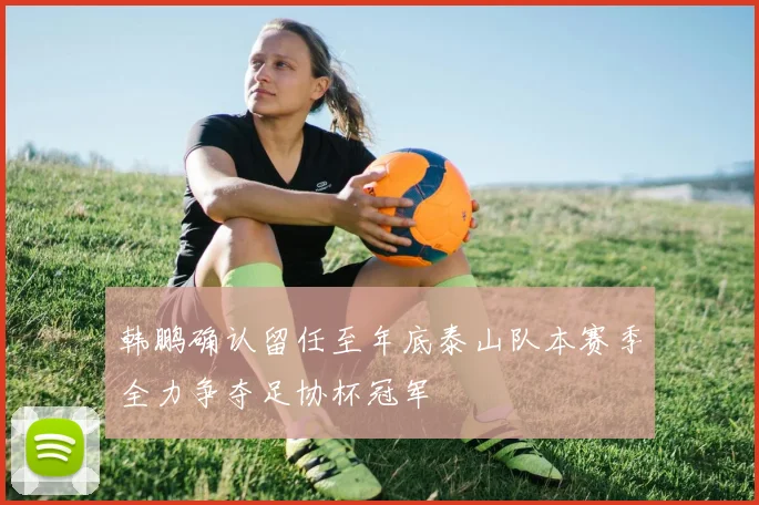 韩鹏确认留任至年底泰山队本赛季全力争夺足协杯冠军