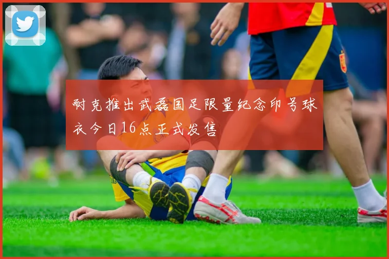 耐克推出武磊国足限量纪念印号球衣今日16点正式发售