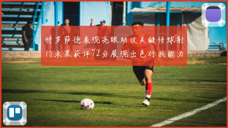 特罗萨德表现亮眼助攻关键传球射门未果获评72分展现出色对抗能力