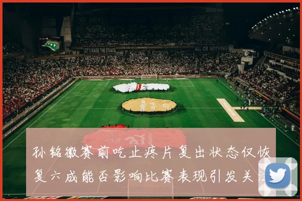 孙铭徽赛前吃止疼片复出状态仅恢复六成能否影响比赛表现引发关注