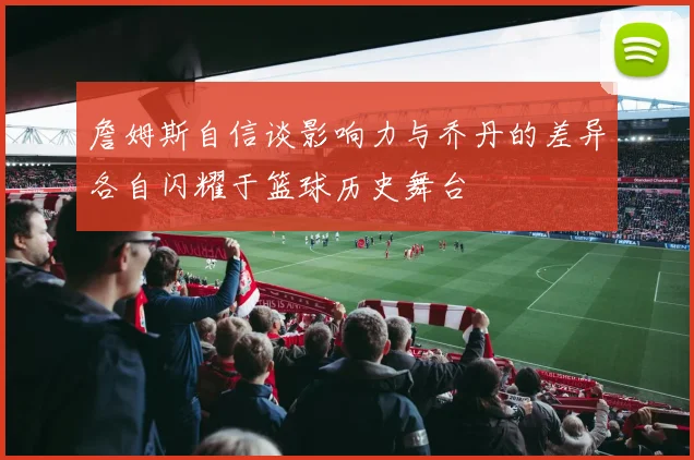 詹姆斯自信谈影响力与乔丹的差异各自闪耀于篮球历史舞台